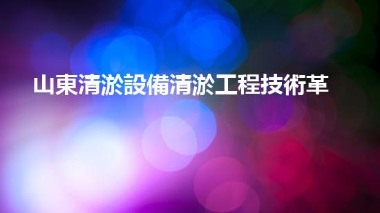 山東清淤設備清淤工程技術革新：關鍵步驟揭秘！